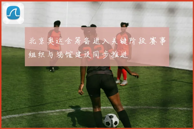北京奥运会筹备进入关键阶段 赛事组织与场馆建设同步推进