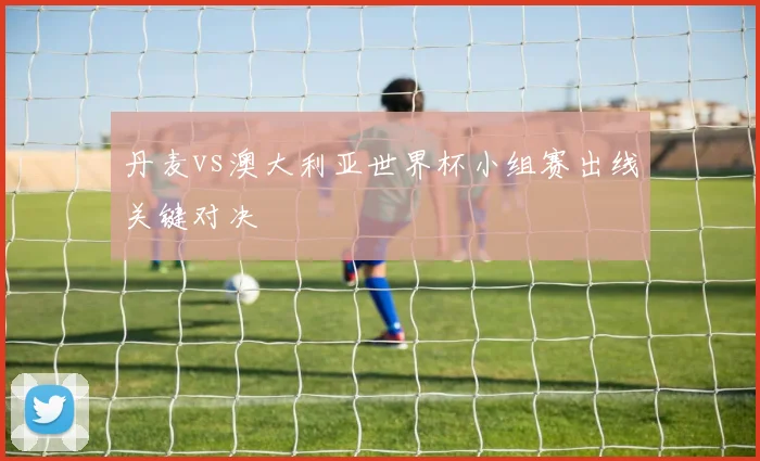 丹麦vs澳大利亚世界杯小组赛出线关键对决