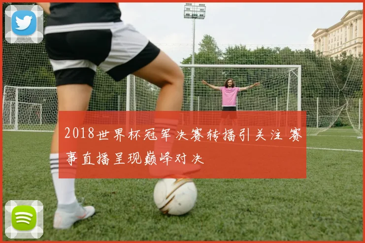 2018世界杯冠军决赛转播引关注 赛事直播呈现巅峰对决