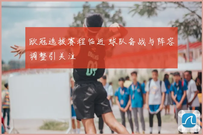 欧冠选拔赛程临近 球队备战与阵容调整引关注
