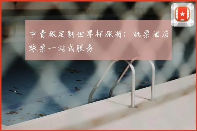 中青旅定制世界杯旅游：机票酒店球票一站式服务