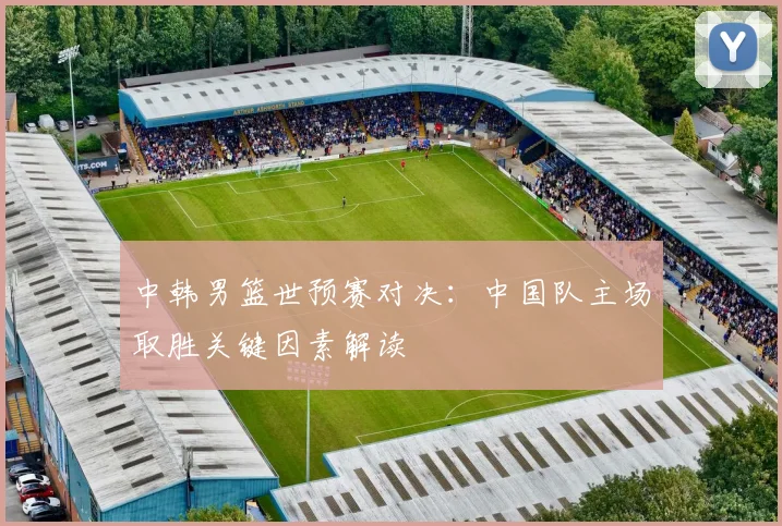 中韩男篮世预赛对决：中国队主场取胜关键因素解读