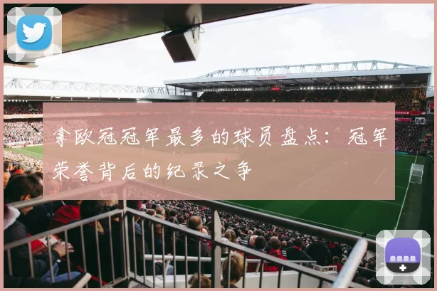 拿欧冠冠军最多的球员盘点:冠军荣誉背后的纪录之争