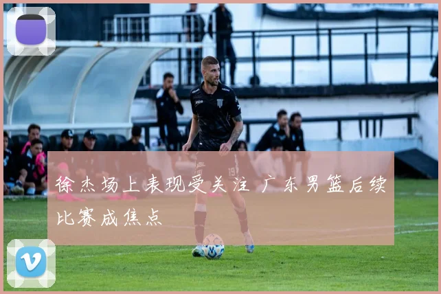 徐杰场上表现受关注 广东男篮后续比赛成焦点