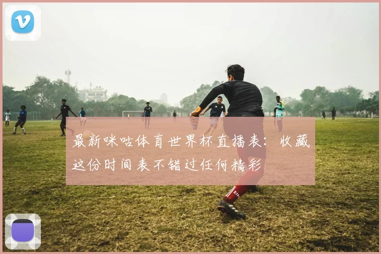 最新咪咕体育世界杯直播表：收藏这份时间表不错过任何精彩