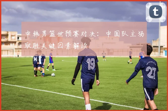 中韩男篮世预赛对决:中国队主场取胜关键因素解读