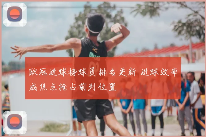 欧冠进球榜球员排名更新 进球效率成焦点抢占前列位置