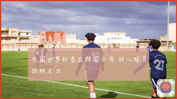 中国世界杯首发阵容公布 核心球员担纲主力