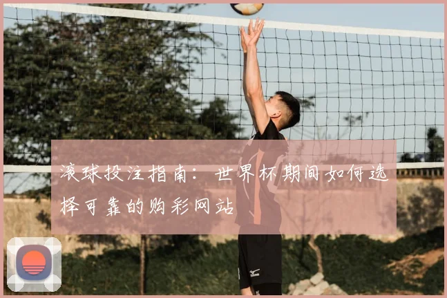 滚球投注指南：世界杯期间如何选择可靠的购彩网站