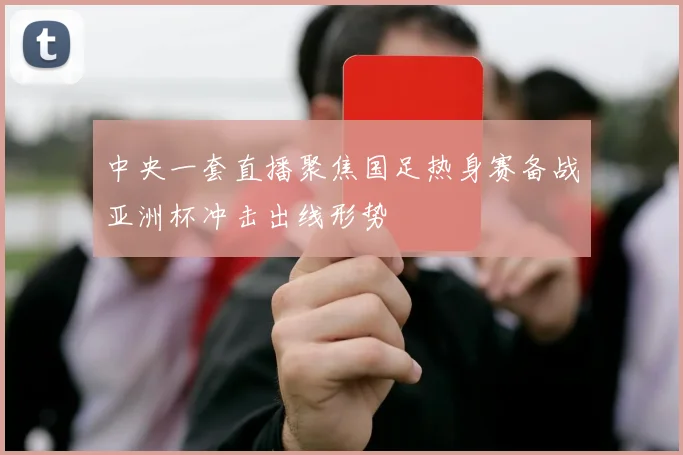 中央一套直播聚焦国足热身赛备战亚洲杯冲击出线形势