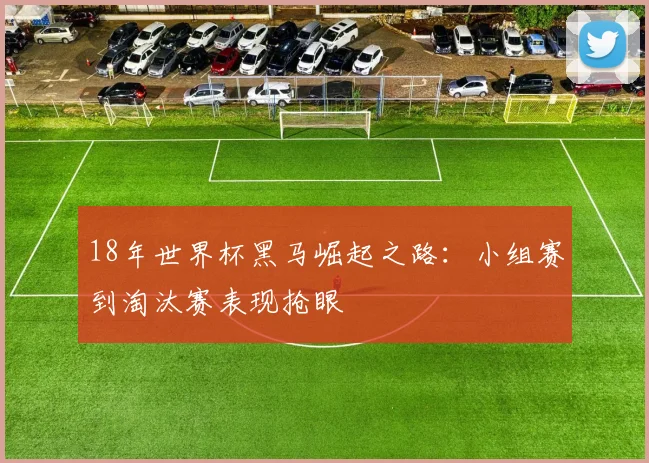 18年世界杯黑马崛起之路：小组赛到淘汰赛表现抢眼