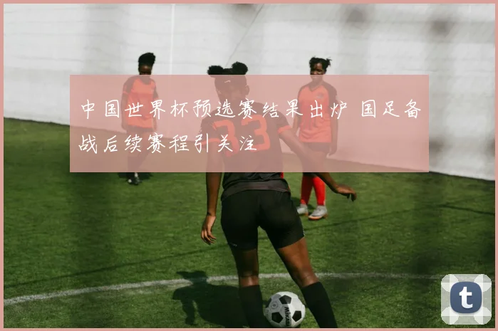 中国世界杯预选赛结果出炉 国足备战后续赛程引关注