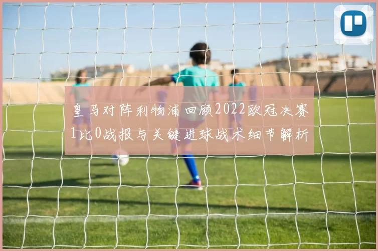 皇马对阵利物浦回顾2022欧冠决赛1比0战报与关键进球战术细节解析