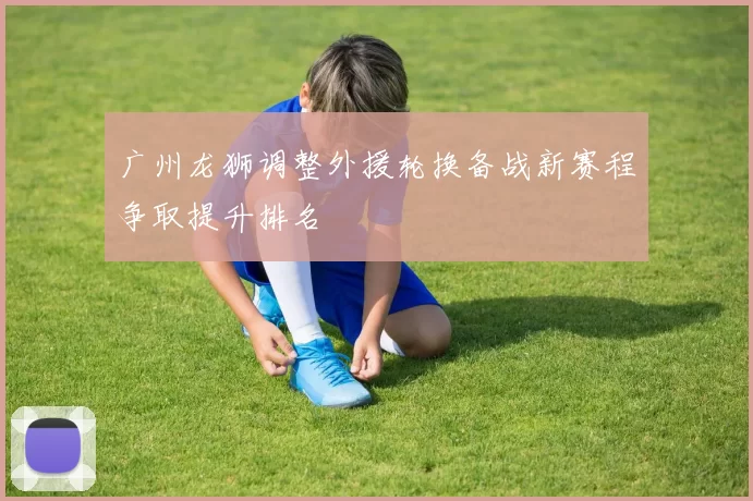 广州龙狮调整外援轮换备战新赛程争取提升排名