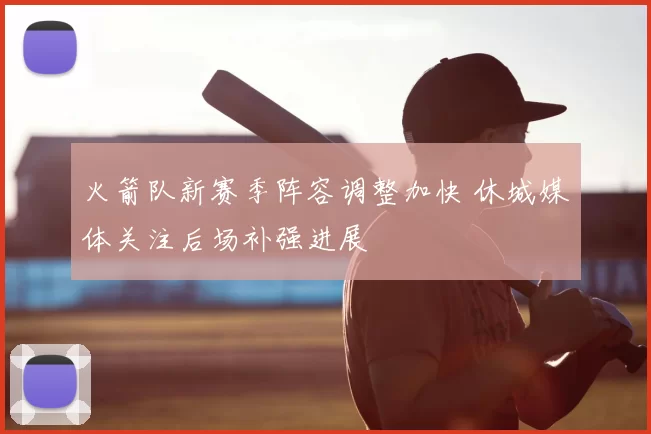 火箭队新赛季阵容调整加快 休城媒体关注后场补强进展