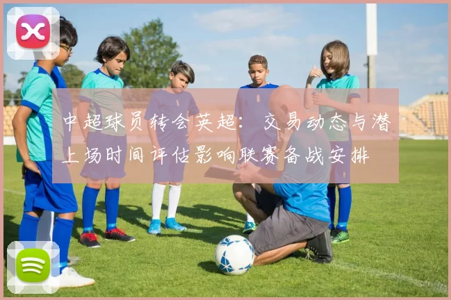 中超球员转会英超：交易动态与潜上场时间评估影响联赛备战安排