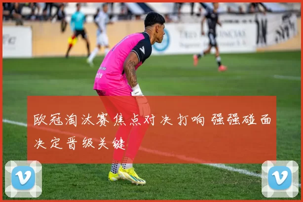 欧冠淘汰赛焦点对决打响 强强碰面决定晋级关键