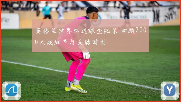 英格兰世界杯进球全纪录 回顾2006大战细节与关键时刻