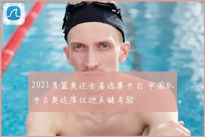 2021男篮奥运会落选赛开打 中国队冲击奥运席位迎关键考验