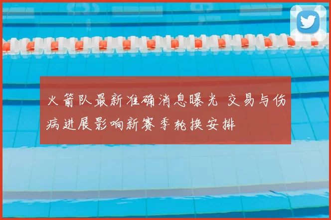 火箭队最新准确消息曝光 交易与伤病进展影响新赛季轮换安排