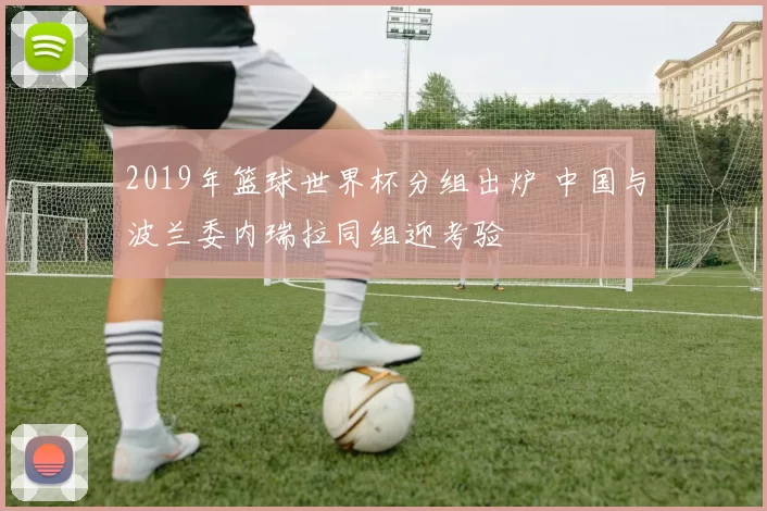 2019年篮球世界杯分组出炉 中国与波兰委内瑞拉同组迎考验