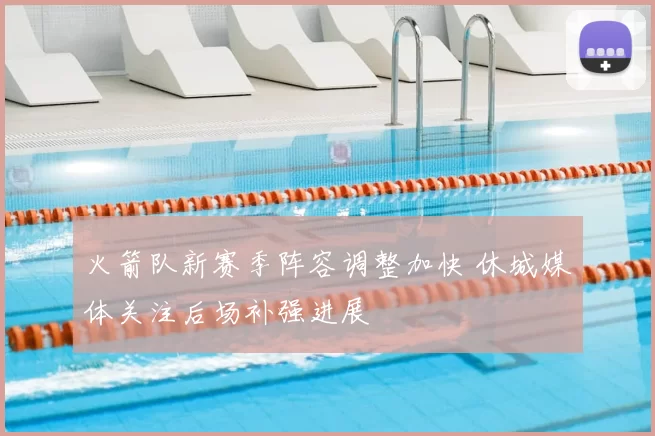 火箭队新赛季阵容调整加快 休城媒体关注后场补强进展