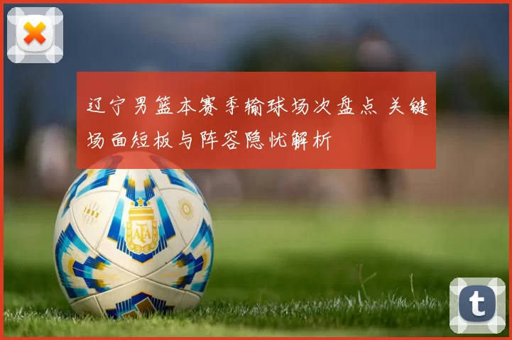 辽宁男篮本赛季输球场次盘点 关键场面短板与阵容隐忧解析