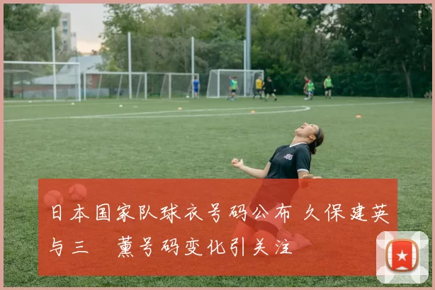 日本国家队球衣号码公布 久保建英与三笘薰号码变化引关注