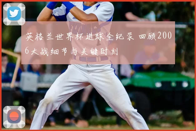 英格兰世界杯进球全纪录 回顾2006大战细节与关键时刻