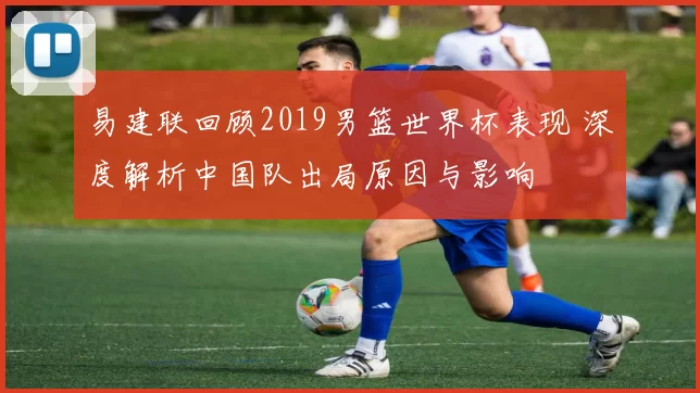 易建联回顾2019男篮世界杯表现 深度解析中国队出局原因与影响