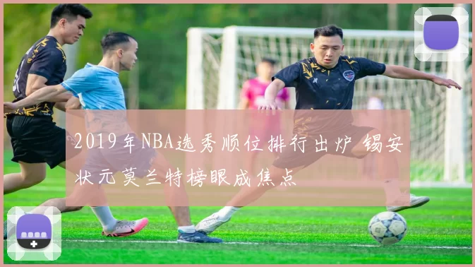 2019年NBA选秀顺位排行出炉 锡安状元莫兰特榜眼成焦点
