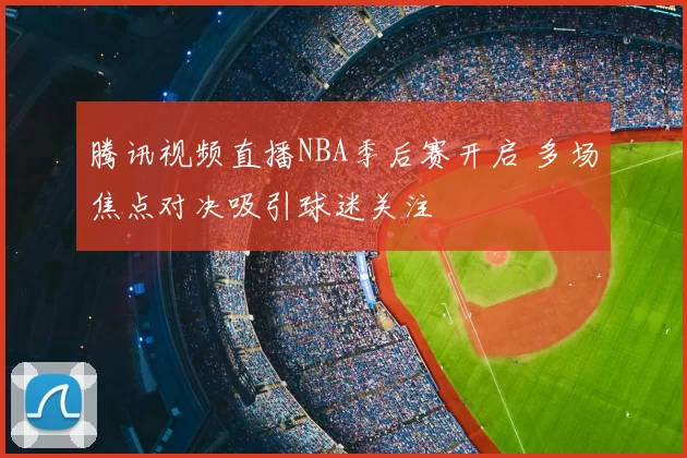 腾讯视频直播NBA季后赛开启 多场焦点对决吸引球迷关注