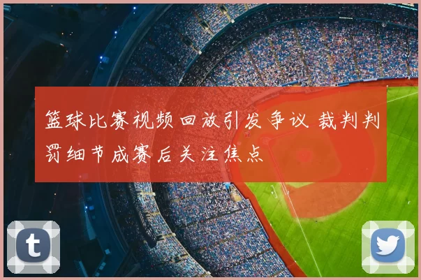 篮球比赛视频回放引发争议 裁判判罚细节成赛后关注焦点