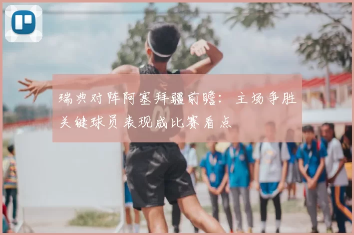 瑞典对阵阿塞拜疆前瞻：主场争胜关键球员表现成比赛看点