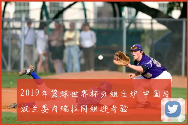2019年篮球世界杯分组出炉 中国与波兰委内瑞拉同组迎考验