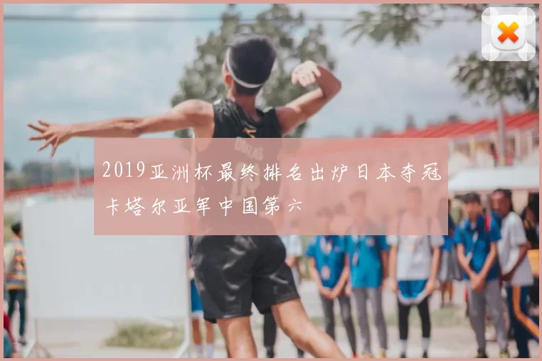 2019亚洲杯最终排名出炉日本夺冠卡塔尔亚军中国第六
