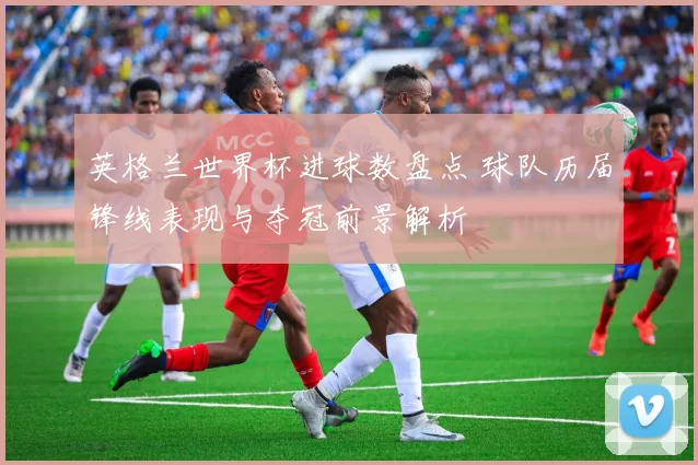 英格兰世界杯进球数盘点 球队历届锋线表现与夺冠前景解析