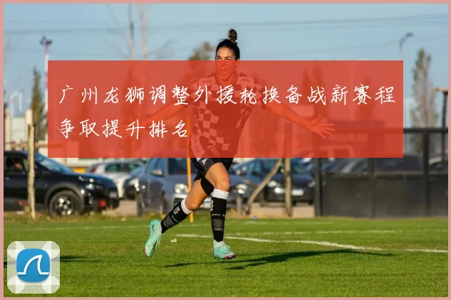 广州龙狮调整外援轮换备战新赛程争取提升排名