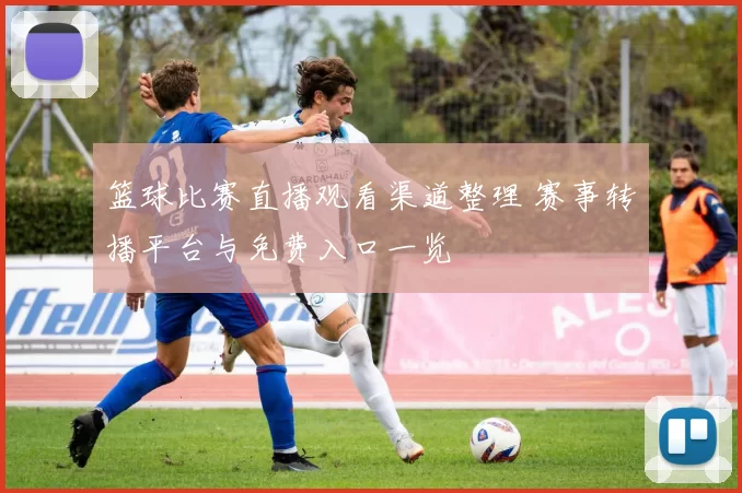 篮球比赛直播观看渠道整理 赛事转播平台与免费入口一览