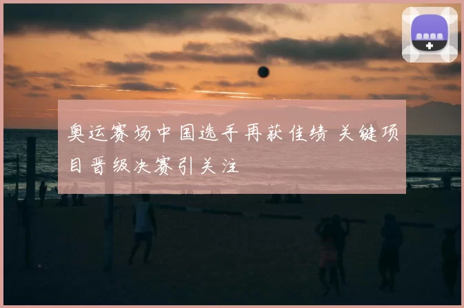 奥运赛场中国选手再获佳绩 关键项目晋级决赛引关注