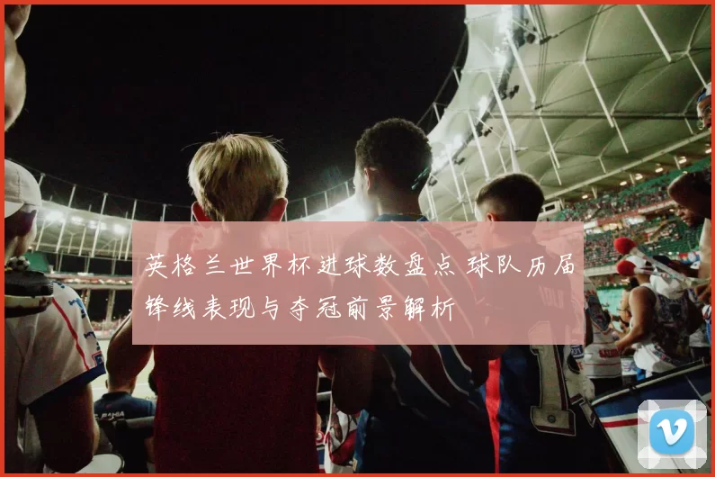英格兰世界杯进球数盘点 球队历届锋线表现与夺冠前景解析