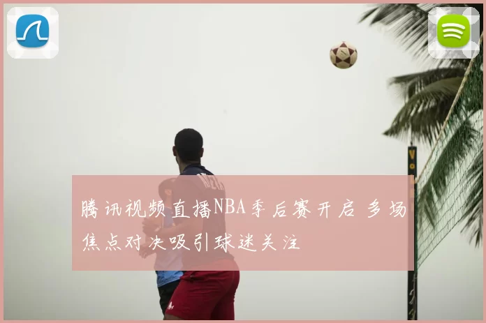 腾讯视频直播NBA季后赛开启 多场焦点对决吸引球迷关注