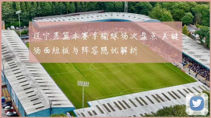 辽宁男篮本赛季输球场次盘点 关键场面短板与阵容隐忧解析