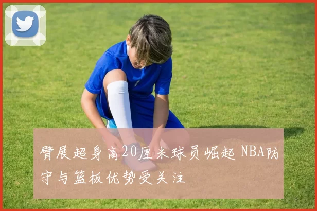 臂展超身高20厘米球员崛起 NBA防守与篮板优势受关注