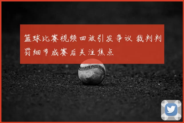 篮球比赛视频回放引发争议 裁判判罚细节成赛后关注焦点