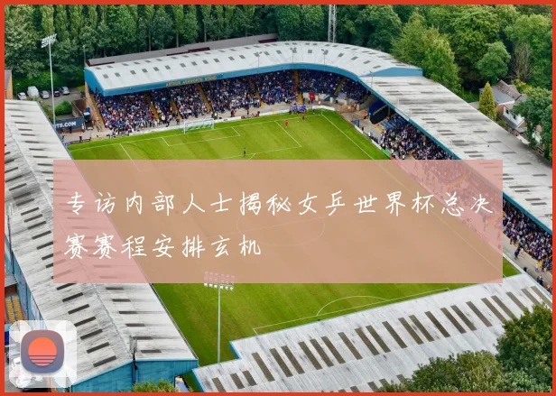 专访内部人士揭秘女乒世界杯总决赛赛程安排玄机