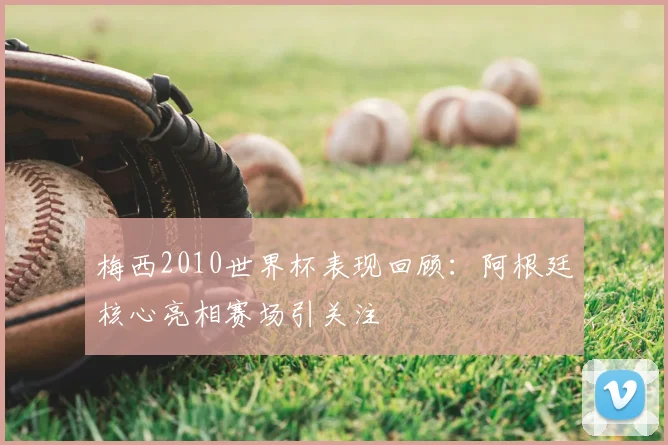 梅西2010世界杯表现回顾：阿根廷核心亮相赛场引关注