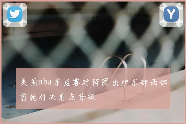 美国nba季后赛对阵图出炉东部西部首轮对决看点升级
