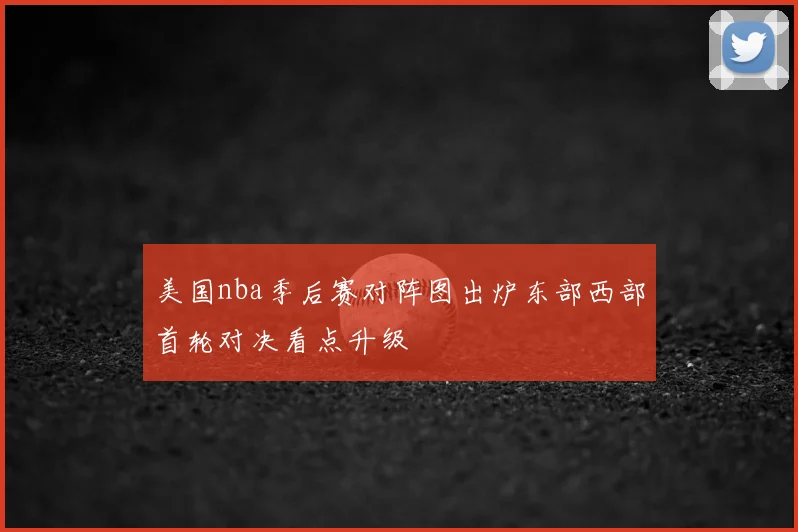 美国nba季后赛对阵图出炉东部西部首轮对决看点升级