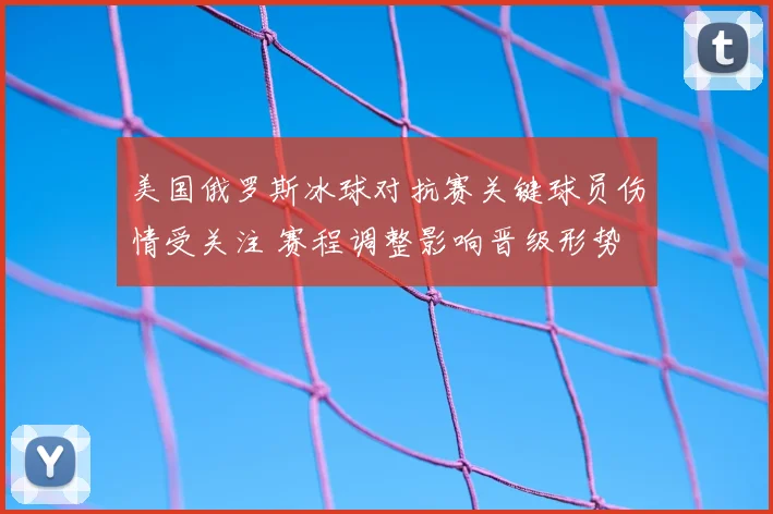美国俄罗斯冰球对抗赛关键球员伤情受关注 赛程调整影响晋级形势
